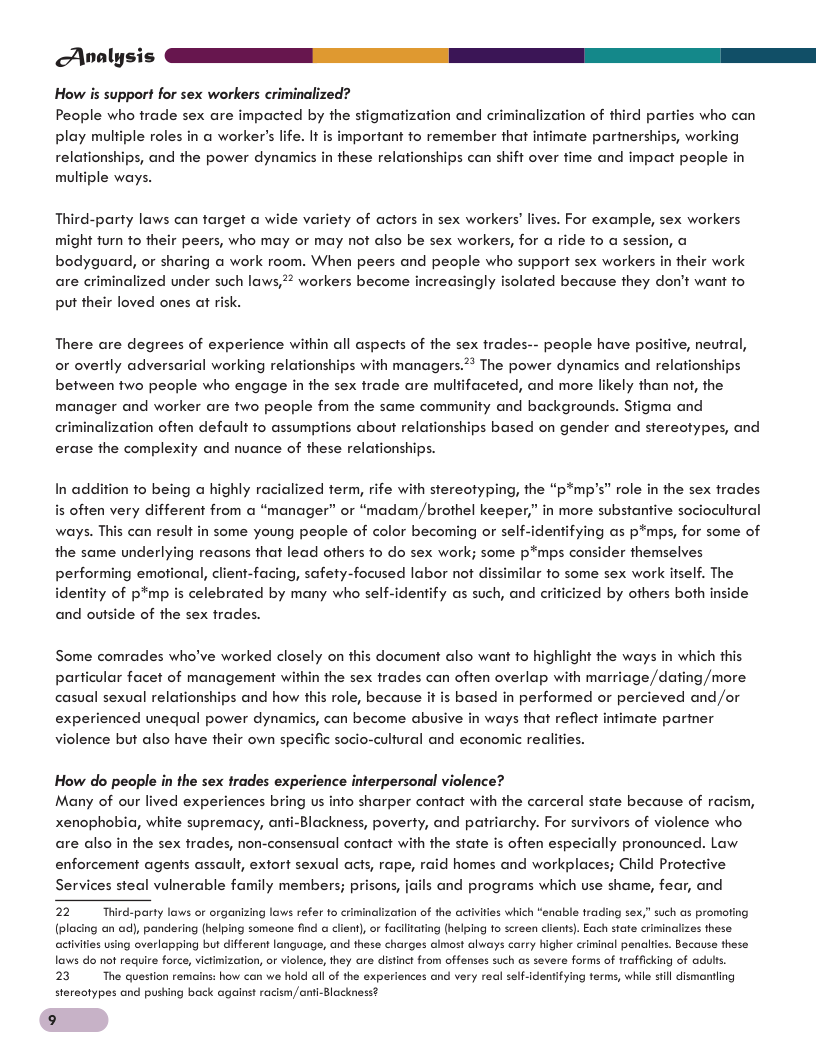 Analysis s S N How is support for sex workers criminalized? People who frade sex are impacted by the stigmatization and criminalization of third parties who can play multi . It is important o remember that infimate parinerships, working relationships, and the power dynamics in these relafionships can shiff over fime and impact people in multiple ways. le roles in a worker’s I Third-party laws can farget a wide variety of actors in sex workers’ lives. For example, sex workers might furn fo their peers, who may or may not also be sex workers, for a ride fo a session, @ bodyguard, or sharing @ work room. When peers and people who support sex workers in their work are criminalized under such laws, 2% workers become increasingly isolated because they don’t want fo put their loved ones at risk. There are degrees of experience within all aspects of the sex trades-- people have posiive, neutral, or overtly adversarial working relationships with managers.* The power dynamics and relationships between two people who engage in the sex trade are mulfifaceted, and more likely than nof, the manager and worker are two people from the same community and backgrounds. Stigma and criminalization often default o assumptions about relafionships based on gender and stereotypes, and erase the complexity and nuance of these relafionships. In addition fo being a highly racialized term, rife with stereotyping, the “p*mp’s” role in the sex trades is often very different from @ “manager” or “madam/brothel keeper,” in more substantive socioculfural ways. This can result in some young people of color becoming or self-identifying as p*mps, for some of the same underlying reasons that lead others fo do sex work; some p*mps consider themselves performing emotional, client-facing, safety-focused labor not dissimilar fo some sex work ifself. The identity of p*mp is celebrated by many who self-identify as such, and crificized by others both inside and outside of the sex trades. Some comrades who’ve worked closely on this document also want to highlight the ways in which this ular facet of management within the sex trades can often overlap with marriage,/dating /more ips and how this role, because it is based in performed or percieved and /or experienced unequal power dynamics, can become abusive in ways that reflect infimate parter violence but also have their own specific socio-cultural and economic realiies. How do people in the sex frades experience interpersonal violence? Many of our lived experiences bring us info sharper contact with the carceral state because of racism, xenophobia, white supremacy, anfi-Blackness, poverty, and patriarchy. For survivors of violence who are also in the sex frades, non-consensual contact with the state is often especially pronounced. Law. enforcement agents assault, extort sexual acts, rape, raid homes and workplaces; Child Profective Services steal vulnerable family members; prisons, jails and programs which use shame, fear, and 22 Thirdparty lows or organizing laws refer to criminalization of the activites which “anable trading sex,” such as promoing (plocing an o), pandering (helping someene find @ cien) or facllicing (helping 10 screen cients). Each stae criminolizes these using overlapping but ifferent language, and these charges lmost always carry higher criminal penclties. Bacause these lows do not require force,vitimizarion, or violence,they are distine from offenses such as severe forms of tofficking of odults. 23 The queston remins: how can we hold all of he experiences and very real self-identifying terms, whil sl dismorting stereotypes and pushing back against racimcnti-lackness? aciv 9